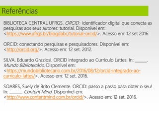 BIBLIOTECA CENTRAL UFRGS. ORCID: identificador digital que conecta as
pesquisas aos seus autores: tutorial. Disponível em:
<https://www.ufrgs.br/blogdabc/tutorial-orcid/>. Acesso em: 12 set 2016.
ORCID: conectando pesquisas e pesquisadores. Disponível em:
<http://orcid.org/>. Acesso em: 12 set. 2012.
i
SILVA, Eduardo Graziosi. ORCID integrado ao Currículo Lattes. In: ______.
Mundo Bibliotecário. Disponível em:
<https://mundobibliotecario.com.br/2016/08/12/orcid-integrado-ao-
curriculo-lattes/>. Acesso em: 12 set. 2016.
i
SOARES, Suely de Brito Clemente. ORCID: passo a passo para obter o seu!
In: ______. Content Mind. Disponível em:
<http://www.contentmind.com.br/orcid/>. Acesso em: 12 set. 2016.
i
i
Referências
 