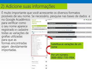 É muito importante que você acrescente os diversos formatos
possíveis de seu nome. Se necessário, pesquise nas bases de dados e
no Google Acadêmico
para verificar como
o seu nome aparece
registrado e cadastre
todas as variações de
grafias utilizadas
para que as
formas encontradas
sejam devidamente
importadas.
2) Adicione suas informações
Substitua as variações de um
nome
Por um número:
0000-0002-7135-9104
 