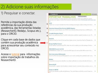1) Pesquisar e conectar.
2) Adicione suas informações
Permite a importação direta das
referências da sua produção
acedêmica, das ferramentas listadas
(ResearcherID, Redalyc, Scopus etc.),
para o ORCID.
Clique em cada base de dados que
contém sua produção acadêmica
para acrescentar seu conteúdo no
ORCID.
Acesse o tutorial para informações
sobre importação de trabalhos do
ResearcherID.
 