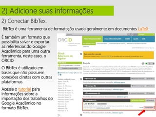 2) Conectar BibTex.
2) Adicione suas informações
BibTex é uma ferramenta de formatação usada geralmente em documentos LaTeX.
É também um formato que
possibilita salvar e exportar
as referências do Google
Acadêmico para uma outra
ferramenta, neste caso, o
ORCID.
O BibTex é utilizado em
bases que não possuem
conexões diretas com outras
plataformas.
Acesse o tutorial para
informações sobre a
importação dos trabalhos do
Google Acadêmico no
formato BibTex.
 
