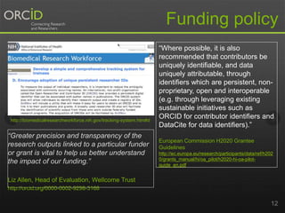 12
“Where possible, it is also
recommended that contributors be
uniquely identifiable, and data
uniquely attributable, through
identifiers which are persistent, non-
proprietary, open and interoperable
(e.g. through leveraging existing
sustainable initiatives such as
ORCID for contributor identifiers and
DataCite for data identifiers).”
European Commission H2020 Grantee
Guidelines
http://ec.europa.eu/research/participants/data/ref/h202
0/grants_manual/hi/oa_pilot/h2020-hi-oa-pilot-
guide_en.pdf
http://biomedicalresearchworkforce.nih.gov/tracking-system.htm#d
Funding policy
“Greater precision and transparency of the
research outputs linked to a particular funder
or grant is vital to help us better understand
the impact of our funding.”
Liz Allen, Head of Evaluation, Wellcome Trust
http://orcid.org/0000-0002-9298-3168
 