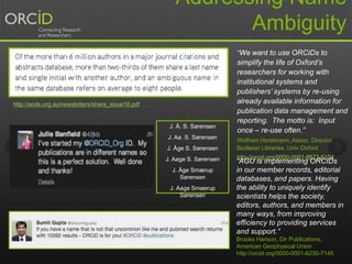 Addressing Name
Ambiguity
J. Å. S. Sørensen
J. Aa. S. Sørensen
J. Åge S. Sørensen
J. Aage S. Sørensen
J. Åge Smærup
Sørensen
J. Aage Smaerup
Sørensen
http://ands.org.au/newsletters/share_issue18.pdf
“We want to use ORCIDs to
simplify the life of Oxford’s
researchers for working with
institutional systems and
publishers’ systems by re-using
already available information for
publication data management and
reporting. The motto is: Input
once – re-use often.”
Wolfram Horstmann, Assoc. Director,
Bodleian Libraries, Univ Oxford
http://orcid.org/0000-0001-8673-6104
“AGU is implementing ORCIDs
in our member records, editorial
databases, and papers. Having
the ability to uniquely identify
scientists helps the society,
editors, authors, and members in
many ways, from improving
efficiency to providing services
and support.”
Brooks Hanson, Dir Publications,
American Geophysical Union
http://orcid.org/0000-0001-6230-7145
 
