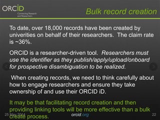 To date, over 18,000 records have been created by
univerities on behalf of their researchers. The claim rate
is ~36%.
ORCID is a researcher-driven tool. Researchers must
use the identifier as they publish/apply/upload/onboard
for prospective disambiguation to be realized.
When creating records, we need to think carefully about
how to engage researchers and ensure they take
ownership of and use their ORCID iD.
It may be that facilitating record creation and then
providing linking tools will be more effective than a bulk
create process.25 May 2014 orcid.org 22
Bulk record creation
 