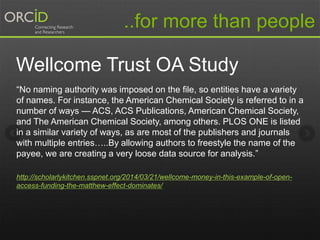 Wellcome Trust OA Study
“No naming authority was imposed on the file, so entities have a variety
of names. For instance, the American Chemical Society is referred to in a
number of ways — ACS, ACS Publications, American Chemical Society,
and The American Chemical Society, among others. PLOS ONE is listed
in a similar variety of ways, as are most of the publishers and journals
with multiple entries…..By allowing authors to freestyle the name of the
payee, we are creating a very loose data source for analysis.”
http://scholarlykitchen.sspnet.org/2014/03/21/wellcome-money-in-this-example-of-open-
access-funding-the-matthew-effect-dominates/
..for more than people
 