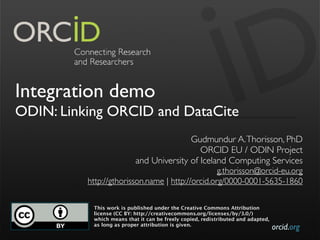 orcid.org
Integration demo
ODIN: Linking ORCID and DataCite
Gudmundur A.Thorisson, PhD
ORCID EU / ODIN Project
and University of Iceland Computing Services
g.thorisson@orcid-eu.org
 http://gthorisson.name | http://orcid.org/0000-0001-5635-1860
This work is published under the Creative Commons Attribution
license (CC BY: http://creativecommons.org/licenses/by/3.0/)
which means that it can be freely copied, redistributed and adapted,
as long as proper attribution is given.
 