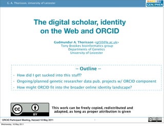 G. A. Thorisson, University of Leicester
                                                  http://www.orcid.org




                             The digital scholar, identity
                              on the Web and ORCID
                                                  Gudmundur A. Thorisson <gt50@le.ac.uk>
                                                     Tony Brookes bioinformatics group
                                                         Departments of Genetics
                                                           University of Leicester




                                                               -- Outline --
           • How did I get sucked into this stuff?
           • Ongoing/planned genetic researcher data pub. projects w/ ORCID component
           • How might ORCID fit into the broader online identity landscape?




                                             This work can be freely copied, redistributed and
                                              adapted, as long as proper attribution is given

 ORCID Participant Meeting, Harvard 18 May 2011                          1
Wednesday, 18 May 2011
 