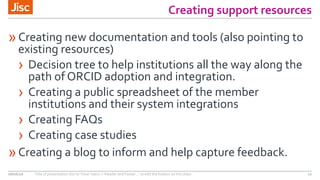 Creating support resources
»Creating new documentation and tools (also pointing to
existing resources)
› Decision tree to help institutions all the way along the
path of ORCID adoption and integration.
› Creating a public spreadsheet of the member
institutions and their system integrations
› Creating FAQs
› Creating case studies
»Creating a blog to inform and help capture feedback.
08/06/16 Title of presentation (Go to ‘View’ menu > ‘Header and Footer…’ to edit the footers on this slide) 10
 