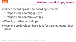 Webinars, workshops, events
»Vimeo recordings of 2 on-boarding seminars
› https://vimeo.com/134316770
› https://vimeo.com/146407594
»Planning further workshops
»Planning on developer hack days for developments (Sept
2016)
08/06/16 Title of presentation (Go to ‘View’ menu > ‘Header and Footer…’ to edit the footers on this slide) 11
 