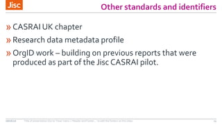 Other standards and identifiers
»CASRAI UK chapter
»Research data metadata profile
»OrgID work – building on previous reports that were
produced as part of the Jisc CASRAI pilot.
08/06/16 Title of presentation (Go to ‘View’ menu > ‘Header and Footer…’ to edit the footers on this slide) 15
 