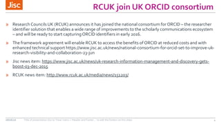 RCUK join UK ORCID consortium
» Research Councils UK (RCUK) announces it has joined the national consortium for ORCID – the researcher
identifier solution that enables a wide range of improvements to the scholarly communications ecosystem
– and will be ready to start capturing ORCID identifiers in early 2016.
» The framework agreement will enable RCUK to access the benefits of ORCID at reduced costs and with
enhanced technical support https://www.jisc.ac.uk/news/national-consortium-for-orcid-set-to-improve-uk-
research-visibility-and-collaboration-23-jun
» Jisc news item: https://www.jisc.ac.uk/news/uk-research-information-management-and-discovery-gets-
boost-03-dec-2015
» RCUK news item: http://www.rcuk.ac.uk/media/news/151203/
08/06/16 Title of presentation (Go to ‘View’ menu > ‘Header and Footer…’ to edit the footers on this slide) 4
 