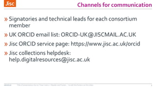 Channels for communication
»Signatories and technical leads for each consortium
member
»UK ORCID email list: ORCID-UK@JISCMAIL.AC.UK
»Jisc ORCID service page: https://www.jisc.ac.uk/orcid
»Jisc collections helpdesk:
help.digitalresources@jisc.ac.uk
08/06/16 Title of presentation (Go to ‘View’ menu > ‘Header and Footer…’ to edit the footers on this slide) 5
 