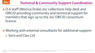 Technical & Community Support Coordination
»O.6 staff (Monica Duke) Jisc collections help desk and
ORCID providing community and technical support for
members that sign up to the Jisc ORCID consortium
licence.
»Working with external consultants for additional support:
› Sero and Clax Ltd
08/06/16 Title of presentation (Go to ‘View’ menu > ‘Header and Footer…’ to edit the footers on this slide) 6
 