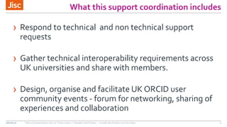 What this support coordination includes
› Respond to technical and non technical support
requests
› Gather technical interoperability requirements across
UK universities and share with members.
› Design, organise and facilitate UK ORCID user
community events - forum for networking, sharing of
experiences and collaboration
08/06/16 Title of presentation (Go to ‘View’ menu > ‘Header and Footer…’ to edit the footers on this slide) 7
 