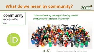 What	
  do	
  we	
  mean	
  by	
  community?	
  
1	
  
“the	
  condi+on	
  of	
  sharing	
  or	
  having	
  certain	
  
a2tudes	
  and	
  interests	
  in	
  common”	
  
Image	
  source:	
  h/p://www.neoape.com/lego-­‐super-­‐heroes-­‐collec7on/	
  
 