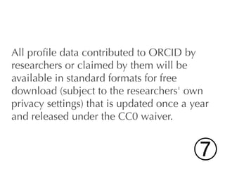 All proﬁle data contributed to ORCID by
researchers or claimed by them will be
available in standard formats for free
download (subject to the researchers' own
privacy settings) that is updated once a year
and released under the CC0 waiver.


                                         ➆
 