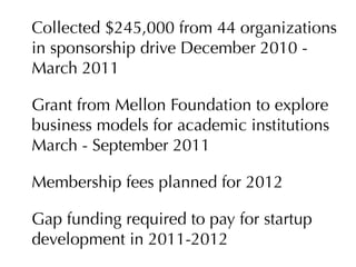 Collected $245,000 from 44 organizations
in sponsorship drive December 2010 -
March 2011

Grant from Mellon Foundation to explore
business models for academic institutions
March - September 2011

Membership fees planned for 2012

Gap funding required to pay for startup
development in 2011-2012
 