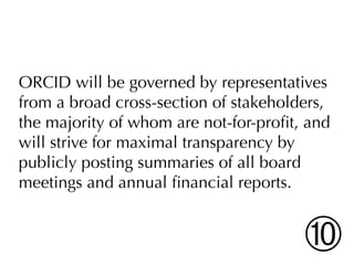ORCID will be governed by representatives
from a broad cross-section of stakeholders,
the majority of whom are not-for-proﬁt, and
will strive for maximal transparency by
publicly posting summaries of all board
meetings and annual ﬁnancial reports.


                                       ➉
 