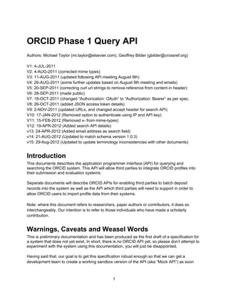 ORCID Phase 1 Query API
Authors: Michael Taylor (mi.taylor@elsevier.com), Geoffrey Bilder (gbilder@crossref.org)

V1: 4-JUL-2011
V2: 4-AUG-2011 (corrected mime types)
V3: 11-AUG-2011 (updated following API meeting August 9th)
V4: 26-AUG-2011 (some further updates based on August 9th meeting and emails)
V5: 20-SEP-2011 (correcting curl url strings to remove reference from content in header)
V6: 28-SEP-2011 (made public)
V7: 18-OCT-2011 (changed “Authorization: OAuth” to “Authorization: Bearer” as per spec.
V8: 26-OCT-2011 (added JSON access token details)
V9: 2-NOV-2011 (updated URLs, and changed accept header for search API)
V10: 17-JAN-2012 (Removed option to authenticate using IP and API key)
V11: 15-FEB-2012 (Removed x- from mime-types)
V12: 19-APR-2012 (Added search API details)
v13: 24-APR-2012 (Added email address as search field)
v14: 21-AUG-2012 (Updated to match schema version 1.0.3)
v15: 29-Aug-2012 (Updated to update terminology inconsistencies with other documents)


Introduction
This documents describes the application programmer interface (API) for querying and
searching the ORCID system. This API will allow third parties to integrate ORCID profiles into
their submission and evaluation systems.

Separate documents will describe ORCID APIs for enabling third parties to batch deposit
records into the system as well as the API which third parties will need to support in order to
allow ORCID users to import profile data from their systems.

Note: where this document refers to researchers, paper authors or contributors, it does so
interchangeably. Our intention is to refer to those individuals who have made a scholarly
contribution.


Warnings, Caveats and Weasel Words
This is preliminary documentation and has been produced as the first draft of a specification for
a system that does not yet exist. In short, there is no ORCID API yet, so please don’t attempt to
experiment with the system using this documentation, you will just be disappointed.

Having said that, our goal is to get this specification robust enough so that we can get a
development team to create a working sandbox version of the API (aka “Mock API”) as soon



                                                 1
 