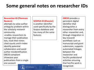 Some general notes on researcher IDs
Researcher ID (Thomson
Reuters)
attempts to solve author
ambiguity problem within
the scholarly research
community.
enables researchers to
manage their publication
lists, track their times
cited counts and h-index
identify potential
collaborators and avoid
author misidentification
ORCID compliant
showcase your
publications from a single
one account
SCOPUS ID (Elsevier)
is another identifier
used specifically by the
Scopus database and
has many of the same
features
ORCID provides a
persistent digital
identifier that
distinguishes a
researcher from every
other researcher and,
through integration in
key research
workflows such as
manuscript and grant
submission, supports
automated linkages
between the
researcher and
her/his professional
activities ensuring
that her/his work is
recognized.
 