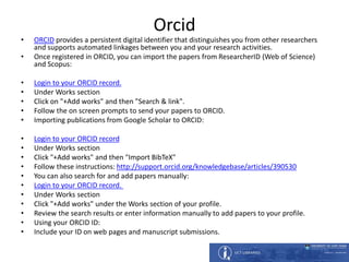 Orcid
• ORCID provides a persistent digital identifier that distinguishes you from other researchers
and supports automated linkages between you and your research activities.
• Once registered in ORCID, you can import the papers from ResearcherID (Web of Science)
and Scopus:
• Login to your ORCID record.
• Under Works section
• Click on "+Add works" and then "Search & link".
• Follow the on screen prompts to send your papers to ORCID.
• Importing publications from Google Scholar to ORCID:
• Login to your ORCID record
• Under Works section
• Click "+Add works" and then "Import BibTeX"
• Follow these instructions: http://support.orcid.org/knowledgebase/articles/390530
• You can also search for and add papers manually:
• Login to your ORCID record.
• Under Works section
• Click "+Add works" under the Works section of your profile.
• Review the search results or enter information manually to add papers to your profile.
• Using your ORCID ID:
• Include your ID on web pages and manuscript submissions.
 
