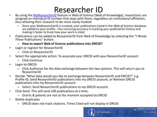 Researcher ID• By using the MyResearcherID feature in Web of Science (Web of Knowledge), researchers are
assigned an individual ID number that stays with them, regardless on institutional affiliation,
thus allowing their research to be more easily tracked.
– Once your MyResearcherID is created, your publications listed in the Web of Science database
are added to your profile - thus ensuring accuracy in tracking your publication history and
making it faster to track how your work is cited.
• Publications can be added to ResearcherID from Web of Knowledge by selecting the “I Wrote
These Publications” button.
– How to export Web of Science publications into ORCID?
• Login or register for ResearcherID
– Click on ResearcherID
• Select the appropriate action: To associate your ORCID with your ResearcherID account
– Click Continue
• Login to ORCID
– Click Authorise for the data exchange between the two systems. This will return you to
ResearcherID
• Decide “What data would you like to exchange between ResearcherID and ORCID?” e.g.
Profile ID, Send ResearcherID publications into my ORCID account, or Retrieve ORCID
publications into my ResearcherID account
– Select: Send ResearcherID publications to my ORCID account.
• Click Send. This will send 100 publications at a time.
– Grants & patents are not at the moment accepted by ORCID
• Delete duplicates
– ORCID does not track citations. Times Cited will not display in ORCID.
 