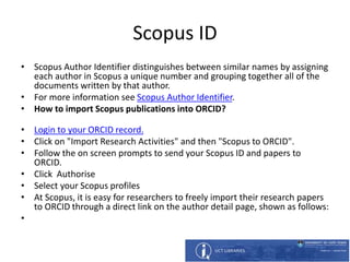 Scopus ID
• Scopus Author Identifier distinguishes between similar names by assigning
each author in Scopus a unique number and grouping together all of the
documents written by that author.
• For more information see Scopus Author Identifier.
• How to import Scopus publications into ORCID?
• Login to your ORCID record.
• Click on "Import Research Activities" and then "Scopus to ORCID".
• Follow the on screen prompts to send your Scopus ID and papers to
ORCID.
• Click Authorise
• Select your Scopus profiles
• At Scopus, it is easy for researchers to freely import their research papers
to ORCID through a direct link on the author detail page, shown as follows:
•
 