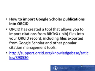 • How to import Google Scholar publications
into ORCID
• ORCID has created a tool that allows you to
import citations from BibTeX (.bib) files into
your ORCID record, including files exported
from Google Scholar and other popular
citation management tools.
• http://support.orcid.org/knowledgebase/artic
les/390530
 