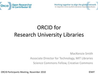 ORCID for
            Research University Libraries

                                                        MacKenzie Smith
                          Associate Director for Technology, MIT Libraries
                            Science Commons Fellow, Creative Commons

ORCID Participants Meeting, November 2010                             ©MIT
 