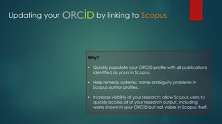 Updating your by linking to Scopus
Why?
• Quickly populate your ORCID profile with all publications
identified as yours in Scopus.
• Help remedy systemic name ambiguity problems in
Scopus author profiles.
• Increase visibility of your research: allow Scopus users to
quickly access all of your research output, including
works shown in your ORCID but not visible in Scopus itself.
 