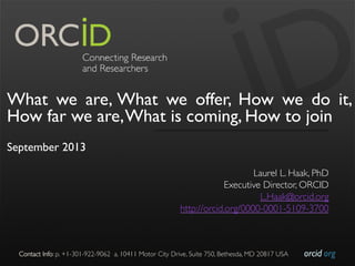 orcid.org	

Contact Info: p. +1-301-922-9062 a. 10411 Motor City Drive, Suite 750, Bethesda, MD 20817 USA	

What we are, What we offer, How we do it,
How far we are,What is coming, How to join
September 2013
Laurel L. Haak, PhD	

Executive Director, ORCID	

L.Haak@orcid.org	

http://orcid.org/0000-0001-5109-3700	

 