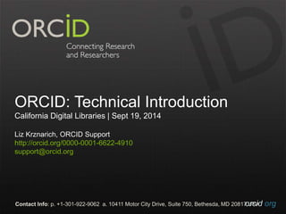 ORCID: Technical Introduction 
California Digital Libraries | Sept 19, 2014 
Liz Krznarich, ORCID Support 
http://orcid.org/0000-0001-6622-4910 
support@orcid.org 
Contact Info: p. +1-301-922-9062 a. 10411 Motor City Drive, Suite 750, Bethesda, MD 20817o UrScAid.org 
 