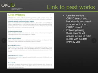 Link to past works 
• Use the multiple 
ORCID search and 
link wizards to connect 
your works to your 
ORCID record. 
• Following linking, 
these records will 
appear in your ORCID 
record with no data 
entry by you 
 