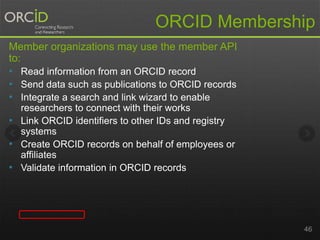 ORCID Membership 
Member organizations may use the member API 
to: 
• Read information from an ORCID record 
• Send data such as publications to ORCID records 
• Integrate a search and link wizard to enable 
researchers to connect with their works 
• Link ORCID identifiers to other IDs and registry 
systems 
• Create ORCID records on behalf of employees or 
affiliates 
• Validate information in ORCID records 
46 
 