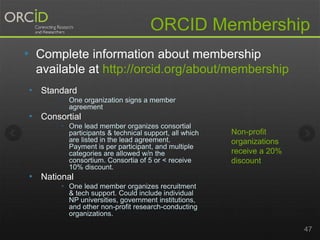 ORCID Membership 
• Complete information about membership 
available at http://orcid.org/about/membership 
• Standard 
 One organization signs a member 
agreement 
• Consortial 
 One lead member organizes consortial 
participants & technical support, all which 
are listed in the lead agreement. 
Payment is per participant, and multiple 
categories are allowed w/n the 
consortium. Consortia of 5 or < receive 
10% discount. 
• National 
 One lead member organizes recruitment 
& tech support. Could include individual 
NP universities, government institutions, 
and other non-profit research-conducting 
organizations. 
47 
Non-profit 
organizations 
receive a 20% 
discount 
 