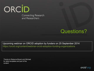 Questions? 
orcid.org 
Upcoming webinar on ORCID adoption by funders on 25 September 2014 
https://orcid.org/content/webinar-orcid-adoption-funding-organizations 
Thanks to Rebecca Bryant and Michael 
for slide templates and part of the 
content 
