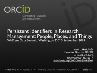 Persistent Identifiers in Research 
Management: People, Places, and Things 
Wolfram Data Summit, Washington DC, 5 September 2014 
Laurel L. Haak, PhD 
Executive Director, ORCID 
L.Haak@orcid.org 
ISNI 0000000138352317 
http://orcid.org/0000-0001-5109-3700 
Contact Info: p. +1-301-922-9062 a. 10411 Motor City Drive, Suite 750, Bethesda, MD 20817 USA 
orcid.org 
 