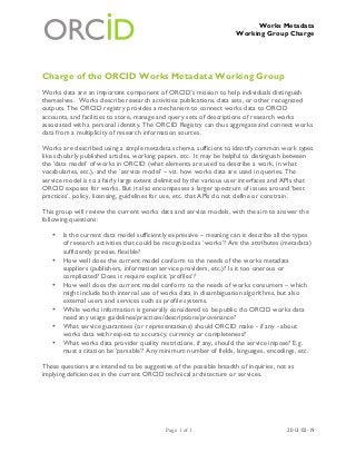 Works Metadata
                                                                     Working Group Charge




Charge of the ORCID Works Metadata Working Group
Works data are an important component of ORCID’s mission to help individuals distinguish
themselves. Works describe research activities: publications, data sets, or other recognized
outputs. The ORCID registry provides a mechanism to connect works data to ORCID
accounts, and facilities to store, manage and query sets of descriptions of research works
associated with a personal identity. The ORCID Registry can thus aggregate and connect works
data from a multiplicity of research information sources.

Works are described using a simple metadata schema, sufficient to identify common work types
like scholarly published articles, working papers, etc. It may be helpful to distinguish between
the ‘data model’ of works in ORCID (what elements are used to describe a work, in what
vocabularies, etc.), and the ‘service model’ – viz. how works data are used in queries. The
service model is to a fairly large extent delimited by the various user interfaces and APIs that
ORCID exposes for works. But it also encompasses a larger spectrum of issues around ‘best
practices’, policy, licensing, guidelines for use, etc. that APIs do not define or constrain.

This group will review the current works data and service models, with the aim to answer the
following questions:

   •   Is the current data model sufficiently expressive – meaning can it describe all the types
       of research activities that could be recognized as ‘works’? Are the attributes (metadata)
       sufficiently precise, flexible?
   •   How well does the current model conform to the needs of the works metadata
       suppliers (publishers, information service providers, etc.)? Is it too onerous or
       complicated? Does it require explicit ‘profiles’?
   •   How well does the current model conform to the needs of works consumers – which
       might include both internal use of works data in disambiguation algorithms, but also
       external users and services such as profile systems.
   •   While works information is generally considered to be public, do ORCID works data
       need any usage guidelines/practices/descriptions/provenance?
   •   What service guarantees (or representations) should ORCID make - if any - about
       works data with respect to accuracy, currency or completeness?
   •   What works data provider quality restrictions, if any, should the service impose? E.g.
       must a citation be ‘parsable’? Any minimum number of fields, languages, encodings, etc.

These questions are intended to be suggestive of the possible breadth of inquiries, not as
implying deficiencies in the current ORCID technical architecture or services.




                                            Page 1 of 1                                2013-02-19
 