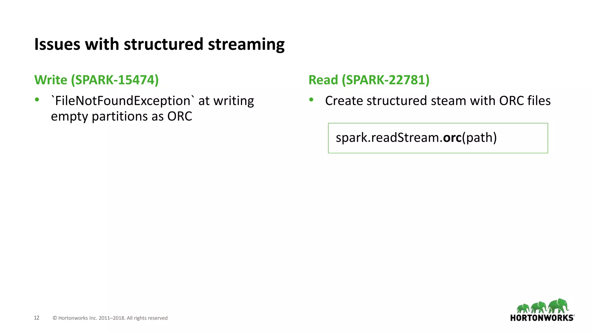 12 © Hortonworks Inc. 2011–2018. All rights reserved
• `FileNotFoundException` at writing
empty partitions as ORC
• Create structured steam with ORC files
Write (SPARK-15474) Read (SPARK-22781)
Issues with structured streaming
spark.readStream.orc(path)
 