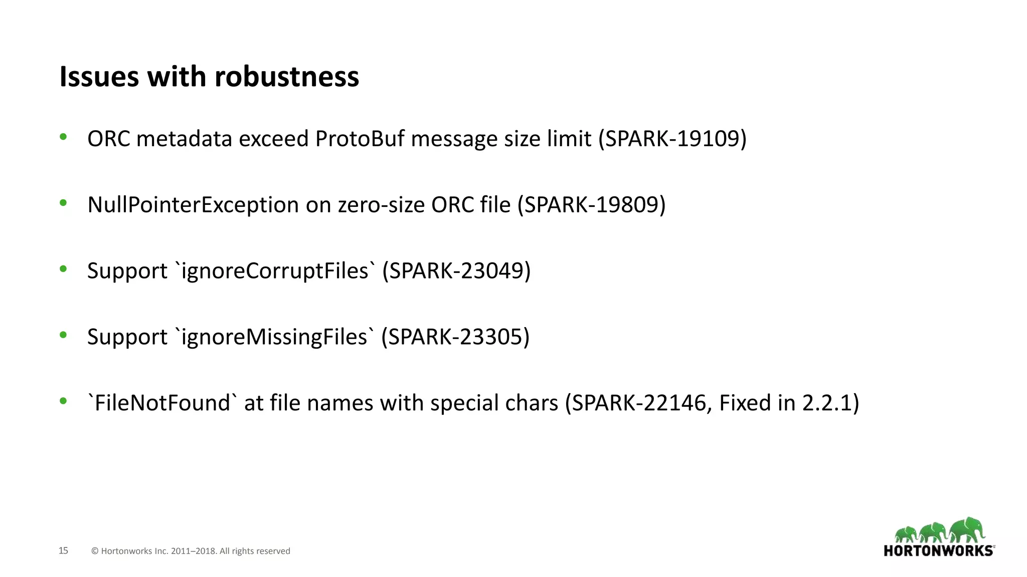 15 © Hortonworks Inc. 2011–2018. All rights reserved
Issues with robustness
• ORC metadata exceed ProtoBuf message size limit (SPARK-19109)
• NullPointerException on zero-size ORC file (SPARK-19809)
• Support `ignoreCorruptFiles` (SPARK-23049)
• Support `ignoreMissingFiles` (SPARK-23305)
• `FileNotFound` at file names with special chars (SPARK-22146, Fixed in 2.2.1)
 