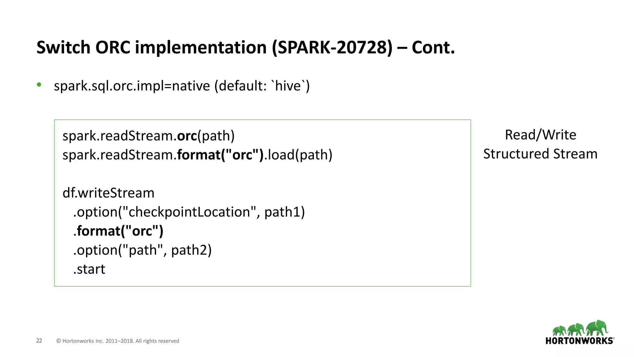 22 © Hortonworks Inc. 2011–2018. All rights reserved
Switch ORC implementation (SPARK-20728) – Cont.
• spark.sql.orc.impl=native (default: `hive`)
spark.readStream.orc(path)
spark.readStream.format("orc").load(path)
df.writeStream
.option("checkpointLocation", path1)
.format("orc")
.option("path", path2)
.start
Read/Write
Structured Stream
 