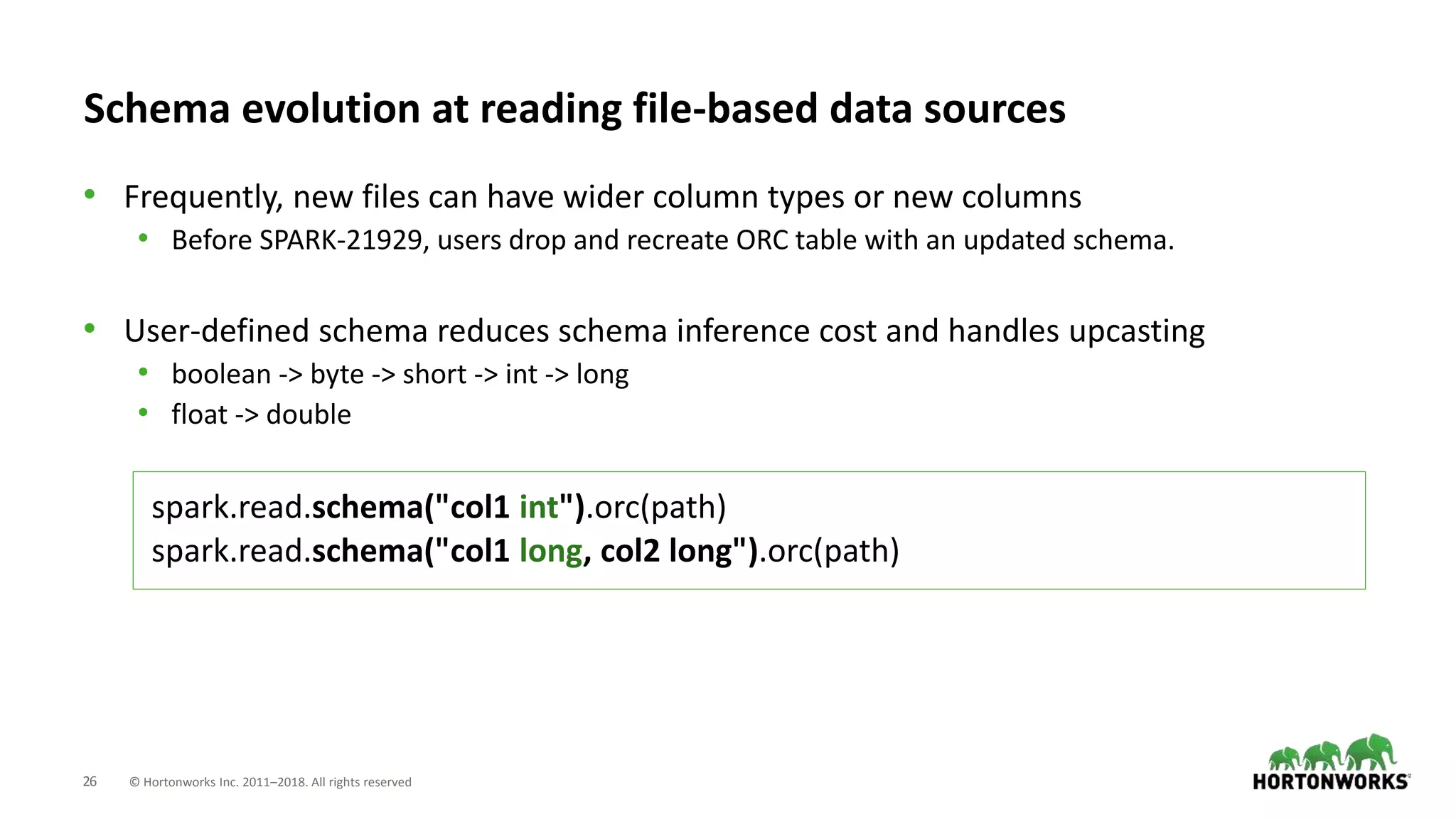 26 © Hortonworks Inc. 2011–2018. All rights reserved
Schema evolution at reading file-based data sources
• Frequently, new files can have wider column types or new columns
• Before SPARK-21929, users drop and recreate ORC table with an updated schema.
• User-defined schema reduces schema inference cost and handles upcasting
• boolean -> byte -> short -> int -> long
• float -> double
spark.read.schema("col1 int").orc(path)
spark.read.schema("col1 long, col2 long").orc(path)
 