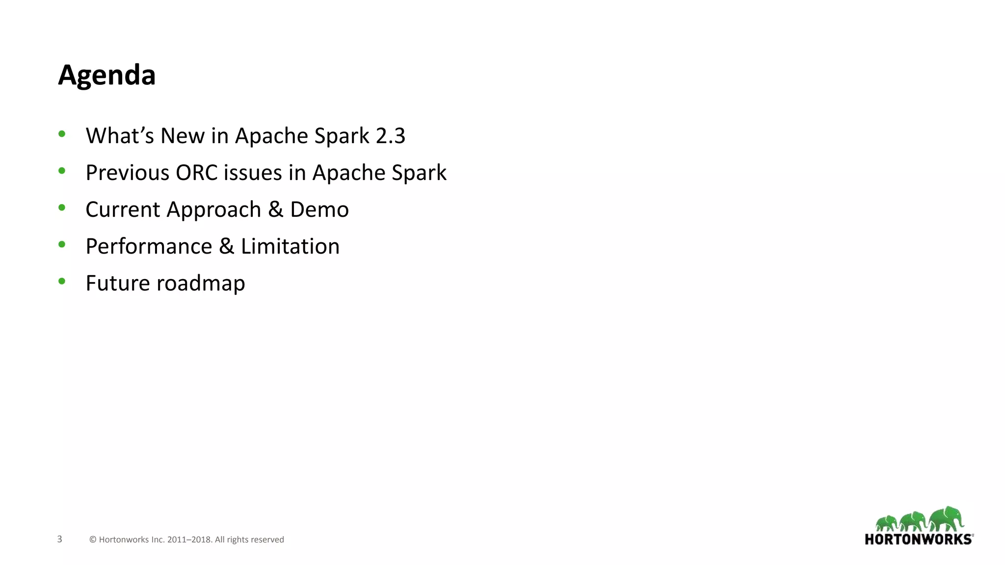 3 © Hortonworks Inc. 2011–2018. All rights reserved
Agenda
• What’s New in Apache Spark 2.3
• Previous ORC issues in Apache Spark
• Current Approach & Demo
• Performance & Limitation
• Future roadmap
 