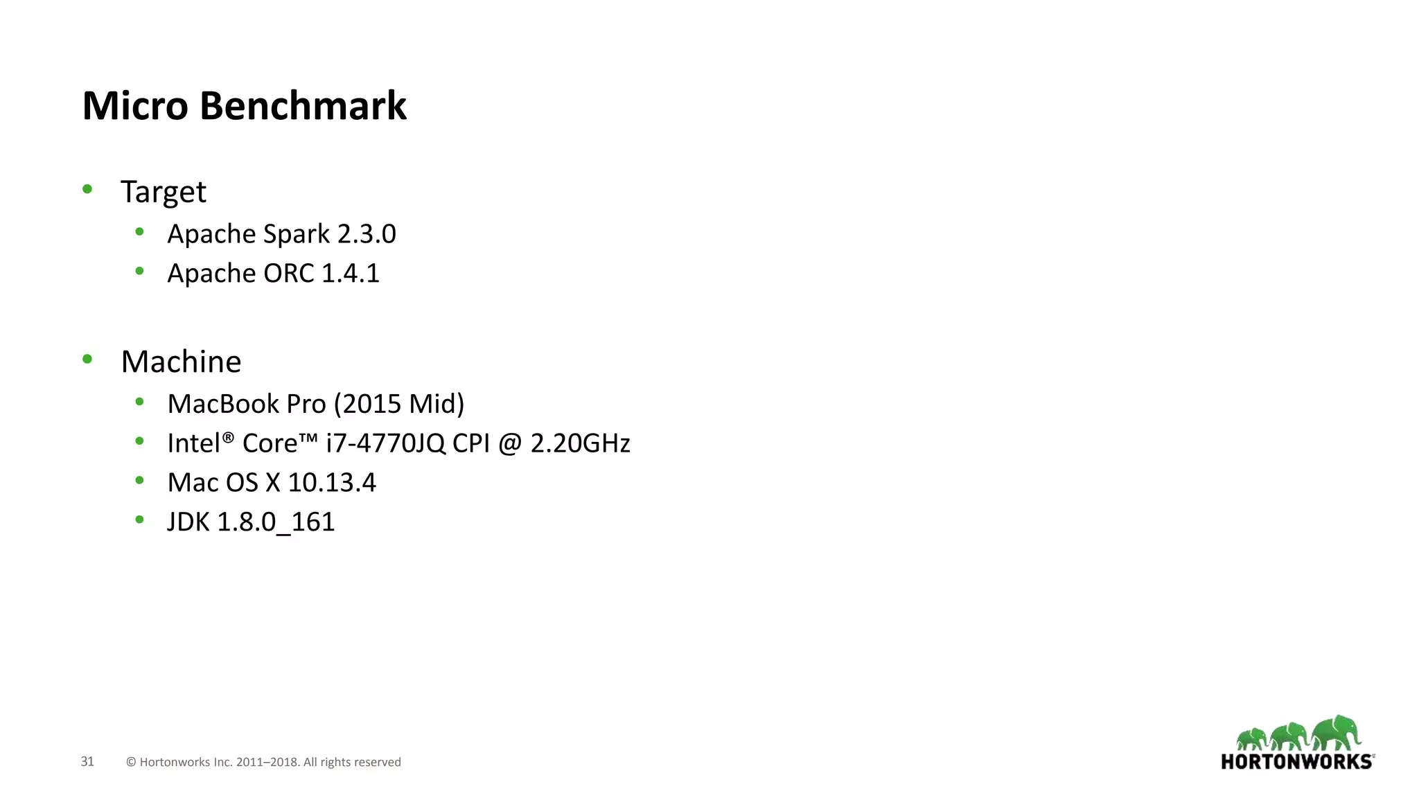 31 © Hortonworks Inc. 2011–2018. All rights reserved
Micro Benchmark
• Target
• Apache Spark 2.3.0
• Apache ORC 1.4.1
• Machine
• MacBook Pro (2015 Mid)
• Intel® Core™ i7-4770JQ CPI @ 2.20GHz
• Mac OS X 10.13.4
• JDK 1.8.0_161
 