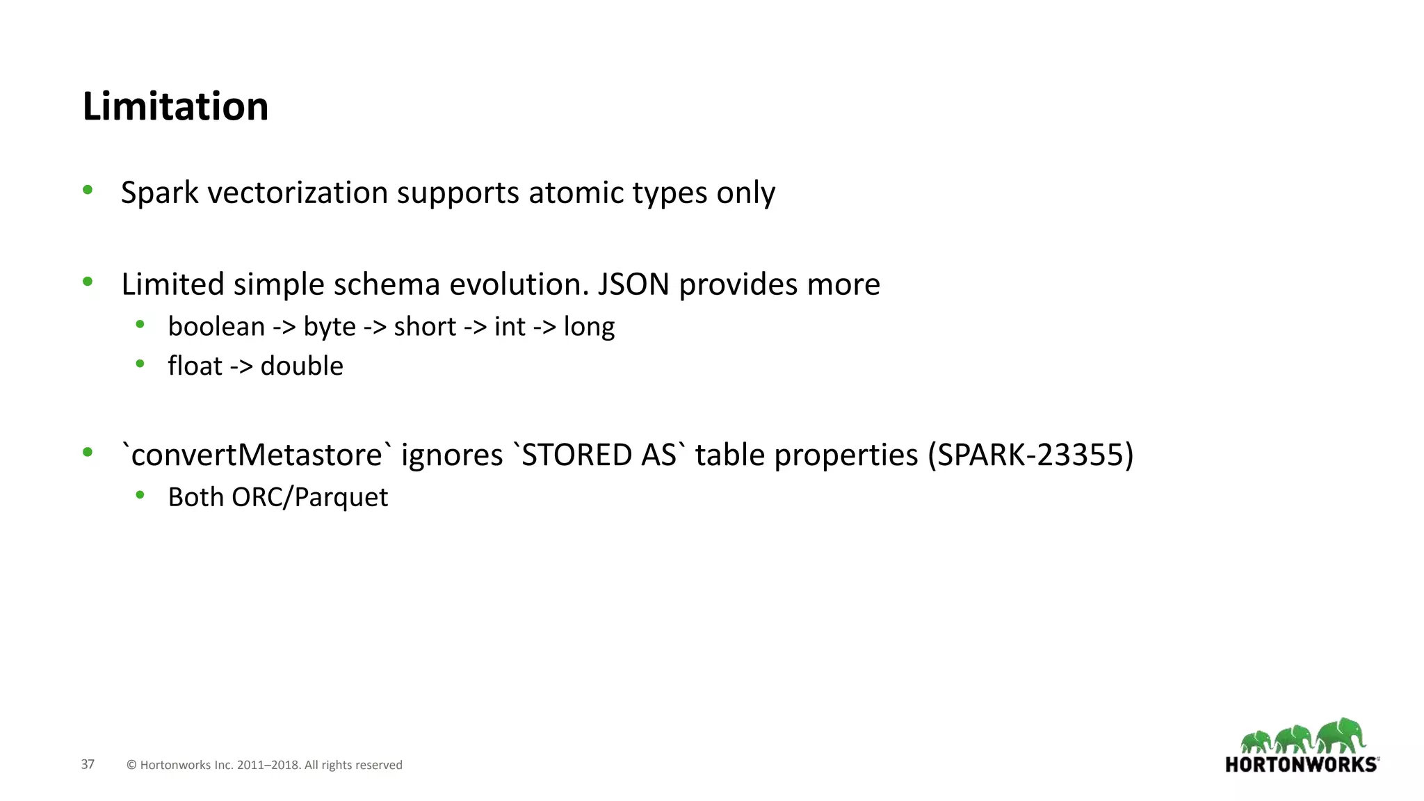 37 © Hortonworks Inc. 2011–2018. All rights reserved
Limitation
• Spark vectorization supports atomic types only
• Limited simple schema evolution. JSON provides more
• boolean -> byte -> short -> int -> long
• float -> double
• `convertMetastore` ignores `STORED AS` table properties (SPARK-23355)
• Both ORC/Parquet
 