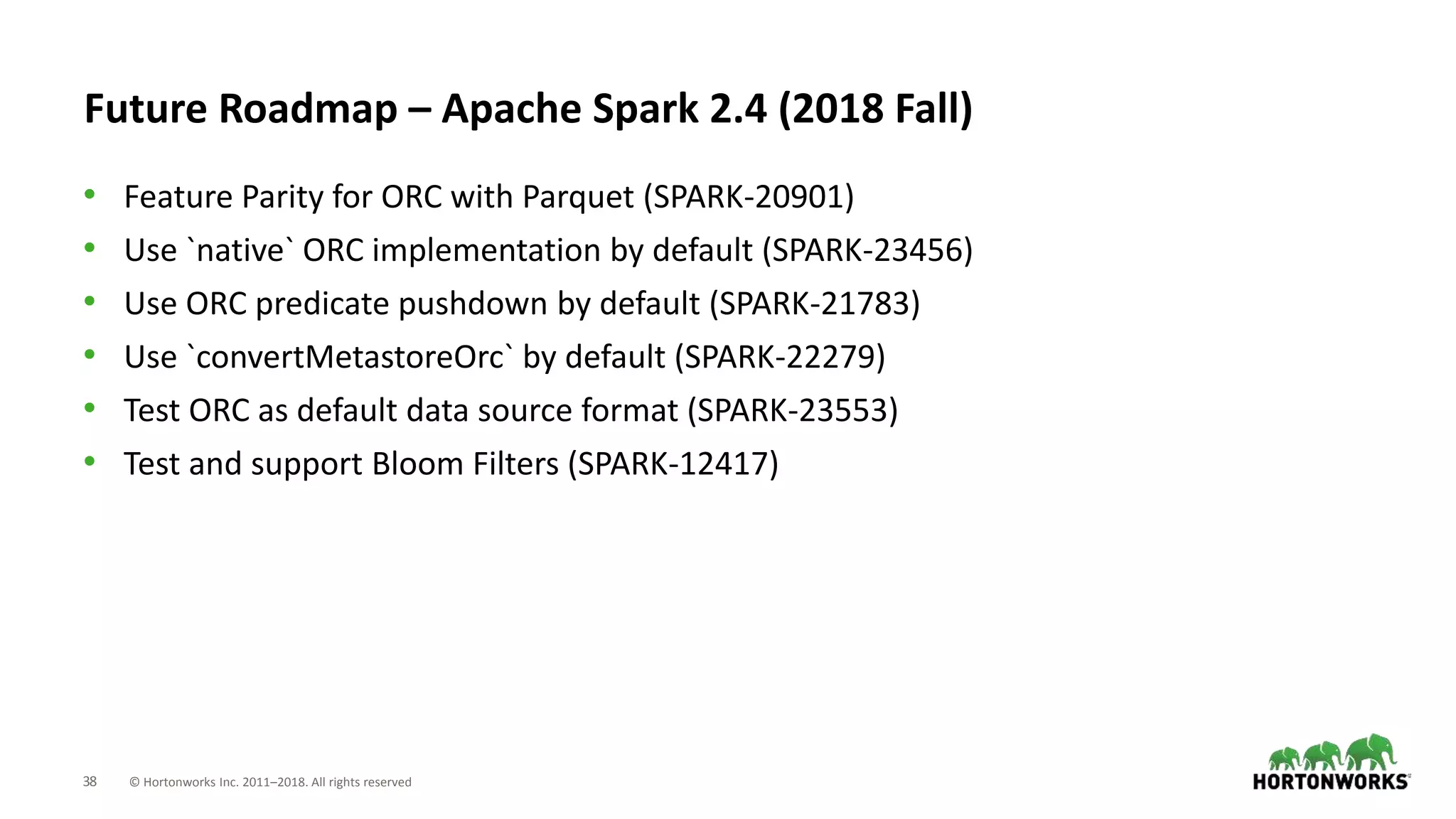 38 © Hortonworks Inc. 2011–2018. All rights reserved
Future Roadmap – Apache Spark 2.4 (2018 Fall)
• Feature Parity for ORC with Parquet (SPARK-20901)
• Use `native` ORC implementation by default (SPARK-23456)
• Use ORC predicate pushdown by default (SPARK-21783)
• Use `convertMetastoreOrc` by default (SPARK-22279)
• Test ORC as default data source format (SPARK-23553)
• Test and support Bloom Filters (SPARK-12417)
 