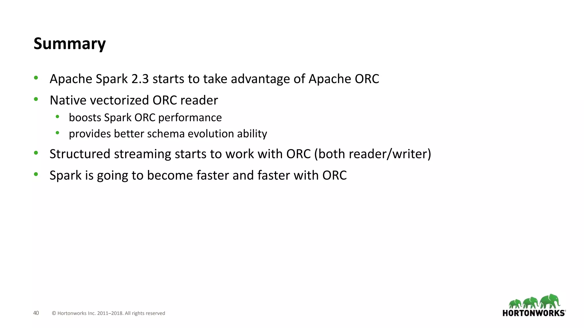 40 © Hortonworks Inc. 2011–2018. All rights reserved
Summary
• Apache Spark 2.3 starts to take advantage of Apache ORC
• Native vectorized ORC reader
• boosts Spark ORC performance
• provides better schema evolution ability
• Structured streaming starts to work with ORC (both reader/writer)
• Spark is going to become faster and faster with ORC
 