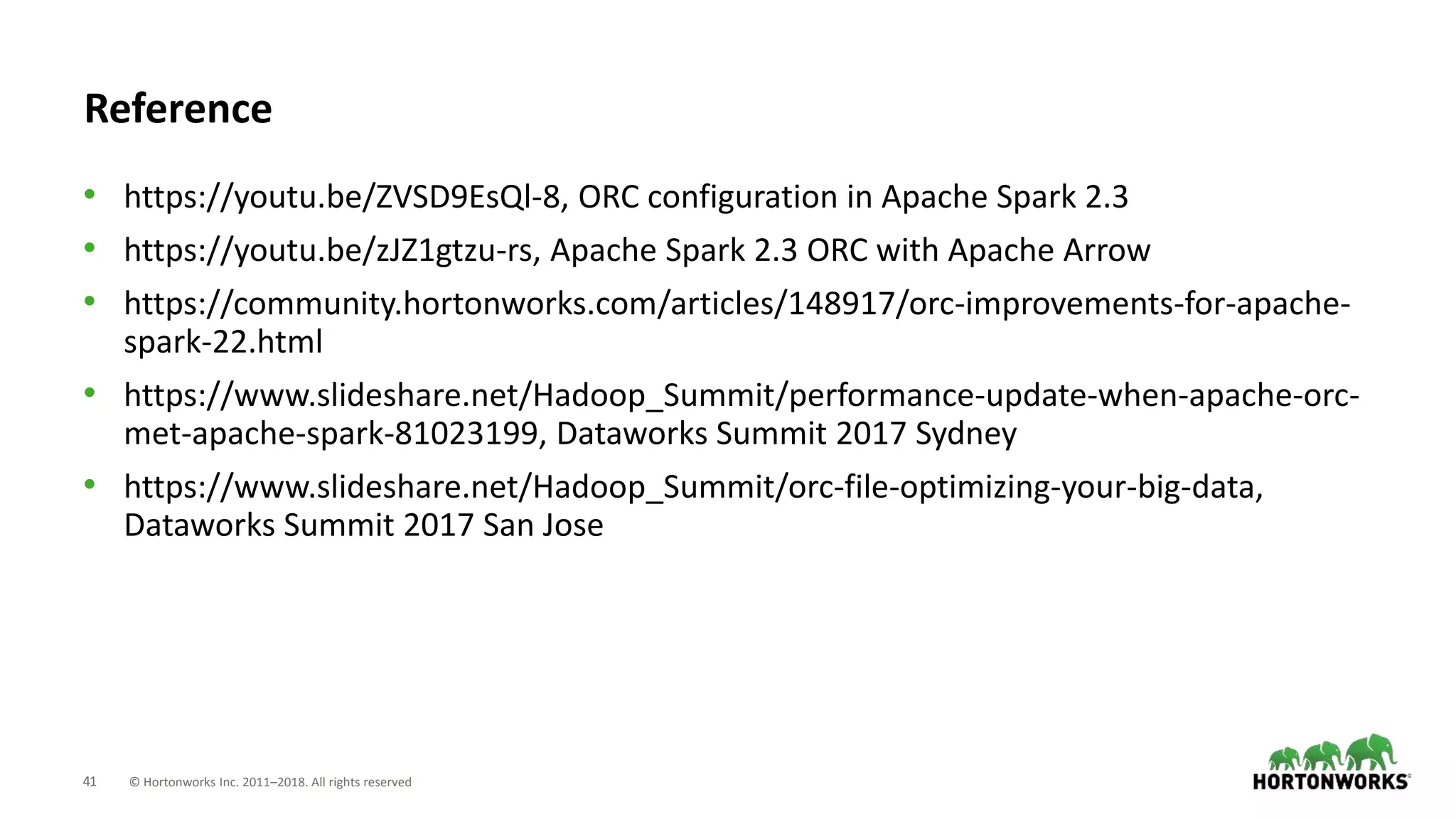 41 © Hortonworks Inc. 2011–2018. All rights reserved
Reference
• https://youtu.be/ZVSD9EsQl-8, ORC configuration in Apache Spark 2.3
• https://youtu.be/zJZ1gtzu-rs, Apache Spark 2.3 ORC with Apache Arrow
• https://community.hortonworks.com/articles/148917/orc-improvements-for-apache-
spark-22.html
• https://www.slideshare.net/Hadoop_Summit/performance-update-when-apache-orc-
met-apache-spark-81023199, Dataworks Summit 2017 Sydney
• https://www.slideshare.net/Hadoop_Summit/orc-file-optimizing-your-big-data,
Dataworks Summit 2017 San Jose
 