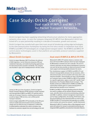 THE PREFERRED SUPPLIER OF NETWORKING SOFTWARE.




     Case Study: Orckit-Corrigent
                                                   Dual stack IP/MPLS and MPLS-TP
                                                   for Packet Transport Networks

    Orckit-Corrigent has been supplying networking infrastructure solutions for metro aggregation
    networks since 2000. In 2001 the company integrated DC-MPLS from Metaswitch which has
    kicked off a 10-year partnership resulting in a decade of innovation, growth and success.
    Orckit-Corrigent has recently built upon their track record of introducing cutting edge technologies
    to the telecommunication marketplace by being the first telco vendor to implement dual stack
    IP/MPLS and MPLS-TP technologies on a single packet transport switch. The IP/MPLS and MPLS-TP
    control plane technologies used in that platform are portable protocol solutions supplied
    by Metaswitch.

     About Orckit-Corrigent                                            Dual stack IP/MPLS & MPLS-TP PTN
     Orckit-Corrigent (Nasdaq: ORCT) facilitates the delivery          Metaswitch’s MPLS-TP solution shares a common code
     of SDH migration, Carrier Ethernet enterprise VPN and             base with the DC-MPLS software which has been deployed
     residential triple play, and mobile backhauling applications      by Metaswitch customers for over a decade. The use of a
     for telecommunication providers worldwide. The company            common code base not only reduces development resources,
     was founded in 1990 and is headquartered in Tel Aviv, Israel.     cost and risk but also provides an ideal environment for dual
                                                                       stack support and interoperability between the stacks.
                                                                      “Our simultaneous support of IP/MPLS and MPLS-TP, and
                                                                       inherent interoperability between the two domains, offers
                                                                       telecommunication service providers with many short- and
                                                                       long-term benefits. These benefits are clear in the flexibility
                                                                       our customers have to select IP/MPLS or MPLS-TP according
                                                                       to a specific application, region or even LSP,” said Mr. Yossi
                                                                       Barsheshet, Vice President R&Dat Orckit-Corrigent. “The
                                                                       flexible architecture of Metaswitch’s IP/MPLS and MPLS-TP
                                                                       control plane solution gave us a great starting point in
                                                                       delivering these benefits to our customers.”
     Led by its CM-4000 line of products, Orckit-Corrigent’s          “IP/MPLS and MPLS-TP based signaling protocols eliminate
     Packet Transport Network (PTN) solutions include standard         the need to configure all the network elements along the
     and interoperable IP/MPLS and MPLS-TP switches with a             route, and offer end-to-end service provisioning, protection
     wide set of transport features, enabling advanced packet,         and OAM. In addition, network management requirements
     as well as legacy TDM services, over unified packet               such as Fault, Configuration, Accounting, Performance, and
     transport networks.                                               Security (FCAPS) are also improved within an end-to-end
     Orckit-Corrigent added MPLS-TP functionality on the CM-4000       IP/MPLS & MPLS-TP environment that operates as a unified
     series to enable telecommunication service providers a            tool to monitor and control the network,” said Mr. Barsheshet.
     simple and cost effective way to implement a unified PTN.         Metaswitch’s MPLS-TP solution offers a fully integrated control
     A unified platform alleviates the need to introduce new           plane with options for manual or automated provisioning, pre-
     hardware as customers migrate from one technology to the next     integrated OAM capabilities and protection/restoration features.




© 2011 Metaswitch Networks. All rights reserved.                                                                       www.metaswitch.com
 