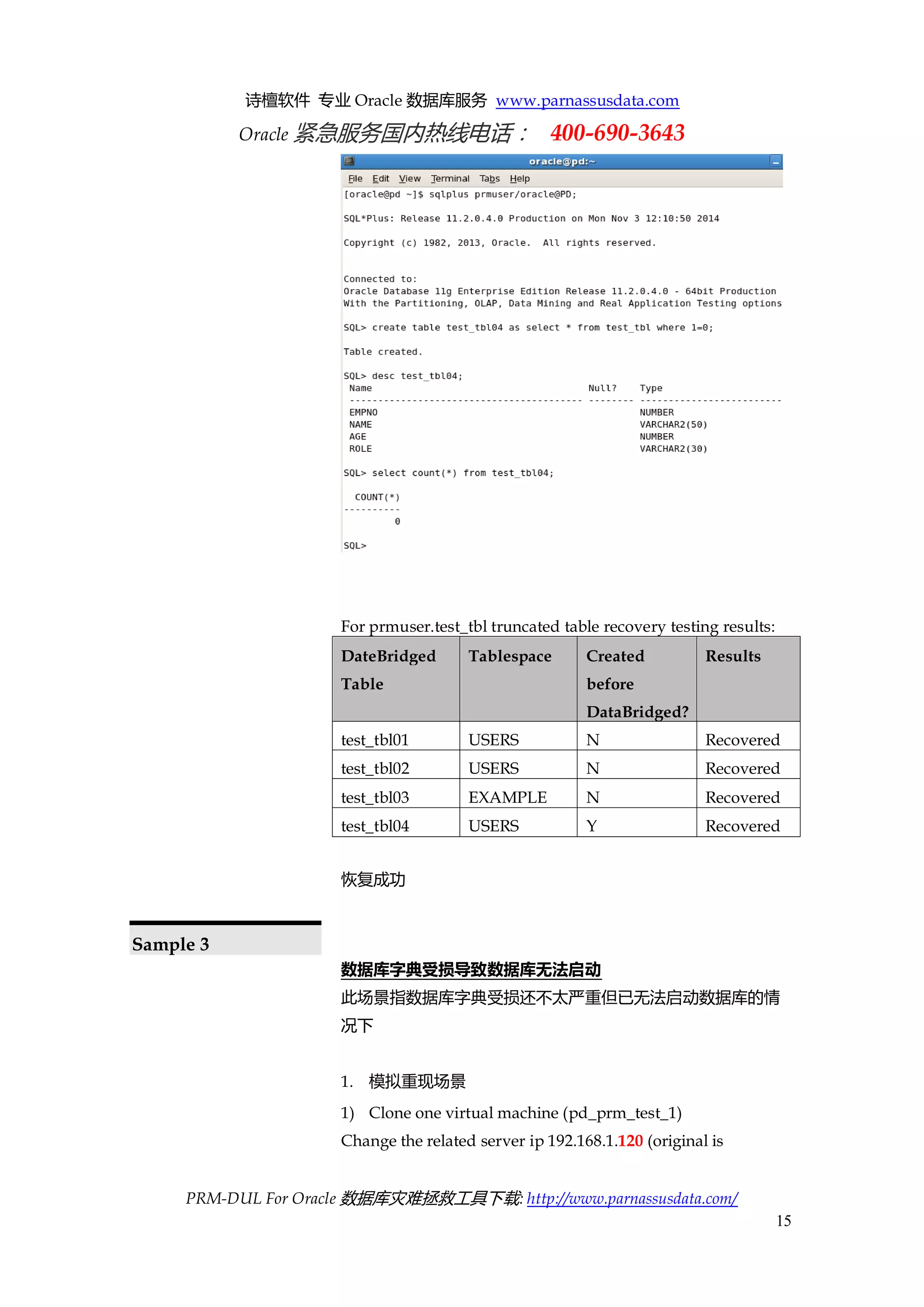 诗檀软件 专业 Oracle 数据库服务 www.parnassusdata.com 
Oracle 紧急服务国内热线电话： 400-690-3643 
PRM-DUL For Oracle 数据库灾难拯救工具下载: http://www.parnassusdata.com/ 
15 
For prmuser.test_tbl truncated table recovery testing results: DateBridged Table Tablespace Created before DataBridged? Results 
test_tbl01 
USERS 
N 
Recovered 
test_tbl02 
USERS 
N 
Recovered 
test_tbl03 
EXAMPLE 
N 
Recovered 
test_tbl04 
USERS 
Y 
Recovered 
恢复成功 
Sample 3 
数据库字典受损导致数据库无法启动 
此场景指数据库字典受损还不太严重但已无法启动数据库的情 况下 
1. 模拟重现场景 
1) Clone one virtual machine (pd_prm_test_1) 
Change the related server ip 192.168.1.120 (original is  