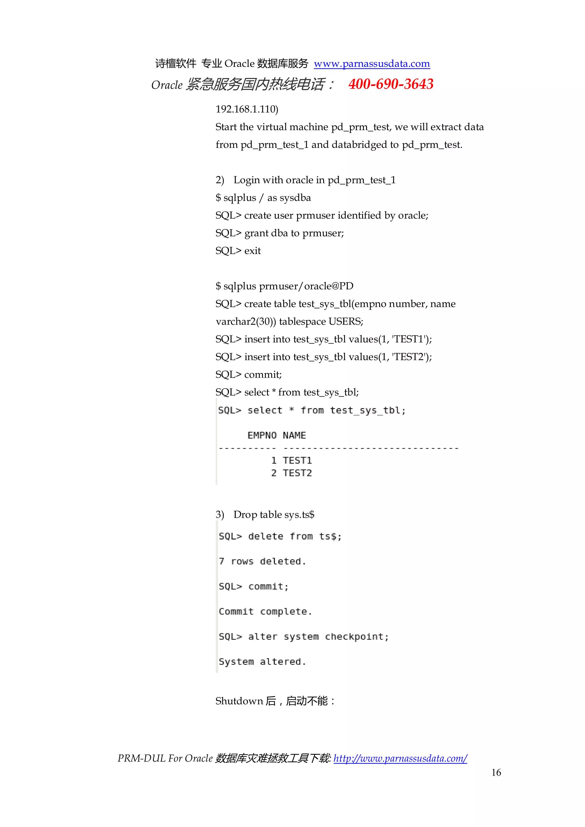 诗檀软件 专业 Oracle 数据库服务 www.parnassusdata.com 
Oracle 紧急服务国内热线电话： 400-690-3643 
PRM-DUL For Oracle 数据库灾难拯救工具下载: http://www.parnassusdata.com/ 
16 
192.168.1.110) 
Start the virtual machine pd_prm_test, we will extract data from pd_prm_test_1 and databridged to pd_prm_test. 
2) Login with oracle in pd_prm_test_1 
$ sqlplus / as sysdba 
SQL> create user prmuser identified by oracle; 
SQL> grant dba to prmuser; 
SQL> exit 
$ sqlplus prmuser/oracle@PD 
SQL> create table test_sys_tbl(empno number, name varchar2(30)) tablespace USERS; 
SQL> insert into test_sys_tbl values(1, 'TEST1'); 
SQL> insert into test_sys_tbl values(1, 'TEST2'); 
SQL> commit; 
SQL> select * from test_sys_tbl; 
3) Drop table sys.ts$ 
Shutdown后，启动不能：  